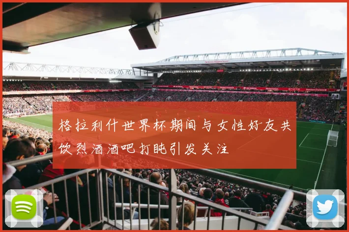 格拉利什世界杯期间与女性好友共饮烈酒酒吧打盹引发关注