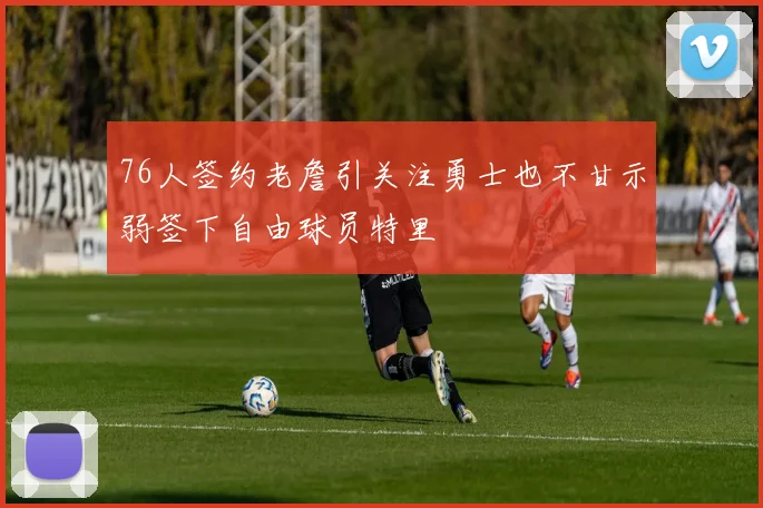 76人签约老詹引关注勇士也不甘示弱签下自由球员特里