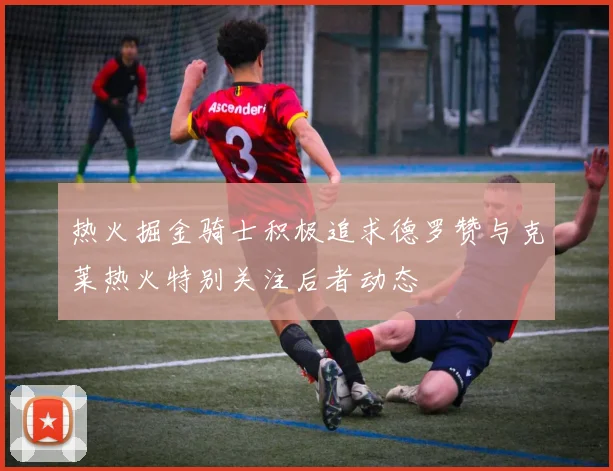 热火掘金骑士积极追求德罗赞与克莱热火特别关注后者动态