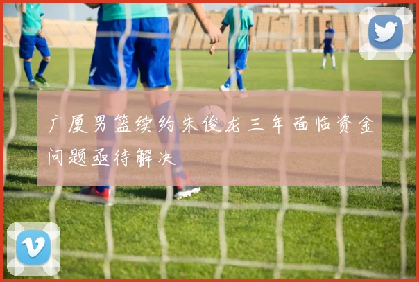 广厦男篮续约朱俊龙三年面临资金问题亟待解决