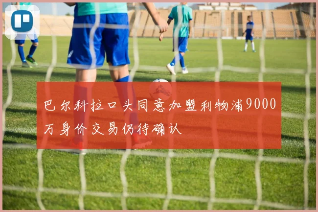 巴尔科拉口头同意加盟利物浦9000万身价交易仍待确认