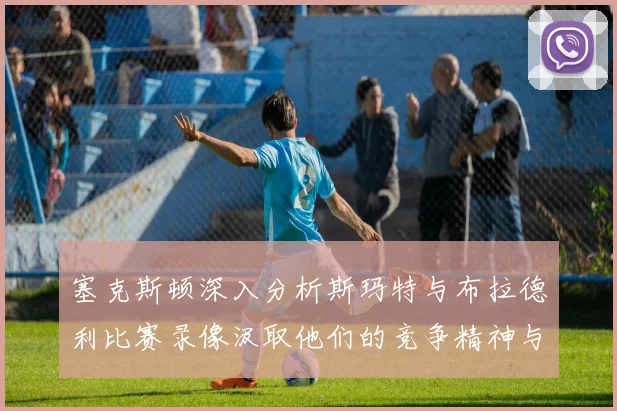 塞克斯顿深入分析斯玛特与布拉德利比赛录像汲取他们的竞争精神与技巧