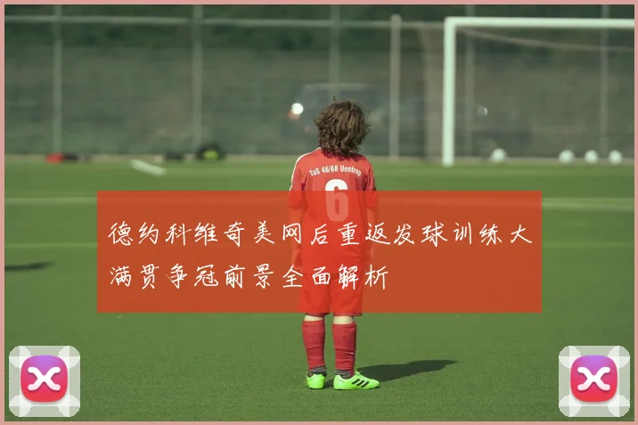 德约科维奇美网后重返发球训练大满贯争冠前景全面解析