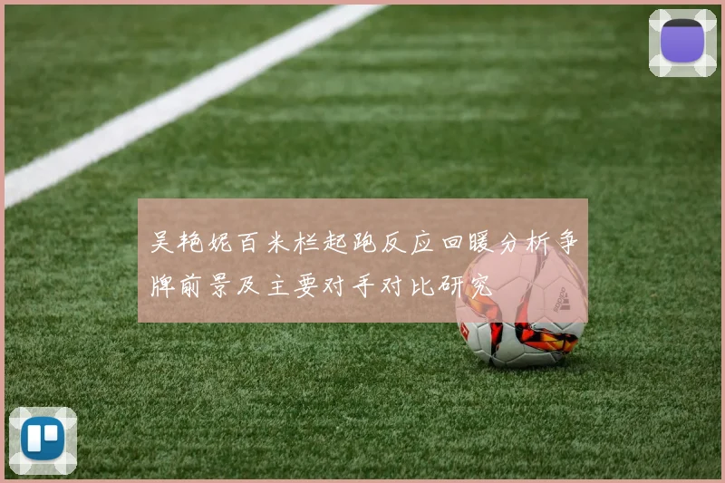 吴艳妮百米栏起跑反应回暖分析争牌前景及主要对手对比研究