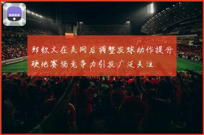 郑钦文在美网后调整发球动作提升硬地赛场竞争力引发广泛关注