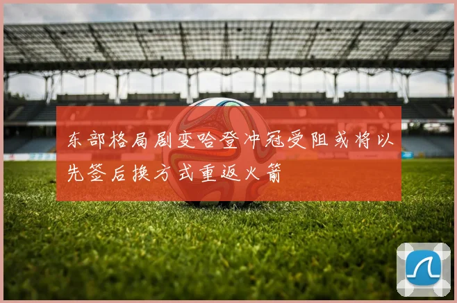 东部格局剧变哈登冲冠受阻或将以先签后换方式重返火箭