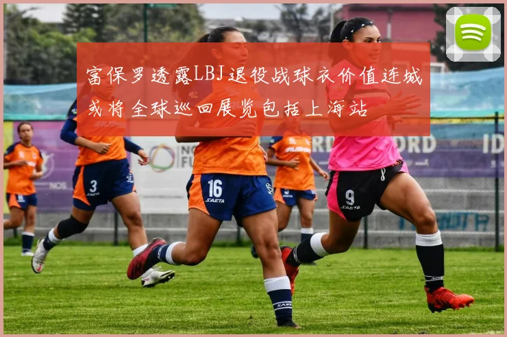 富保罗透露LBJ退役战球衣价值连城或将全球巡回展览包括上海站