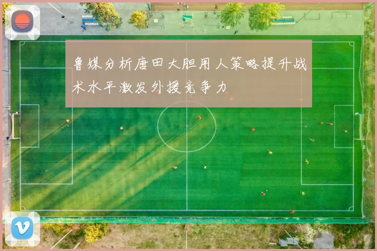 鲁媒分析唐田大胆用人策略提升战术水平激发外援竞争力