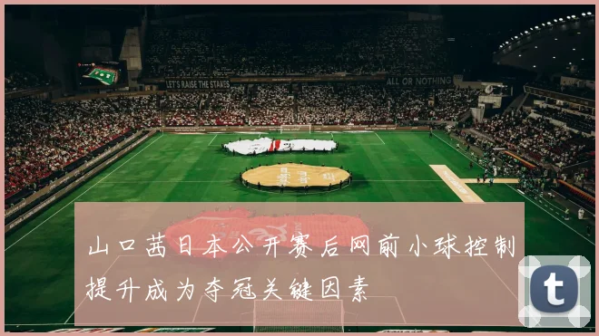 山口茜日本公开赛后网前小球控制提升成为夺冠关键因素