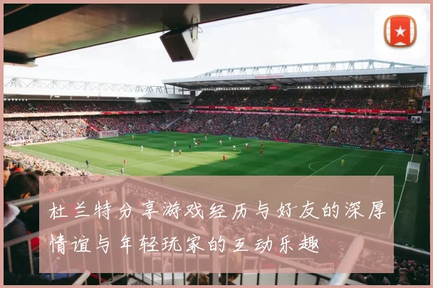 杜兰特分享游戏经历与好友的深厚情谊与年轻玩家的互动乐趣