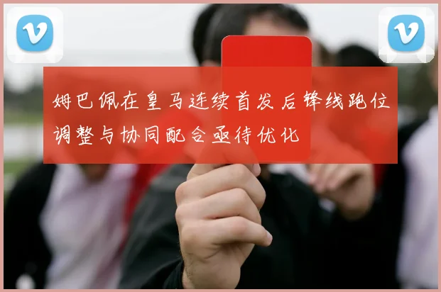姆巴佩在皇马连续首发后锋线跑位调整与协同配合亟待优化