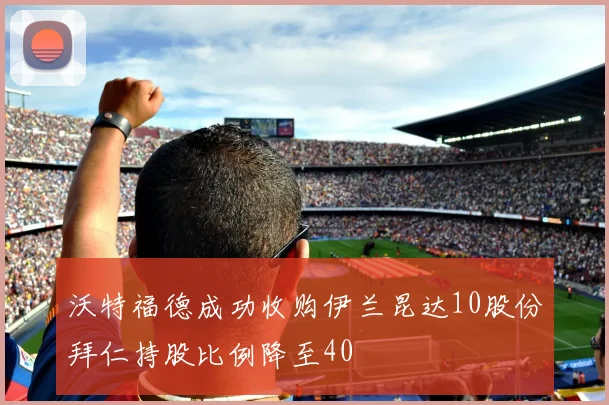 沃特福德成功收购伊兰昆达10股份拜仁持股比例降至40