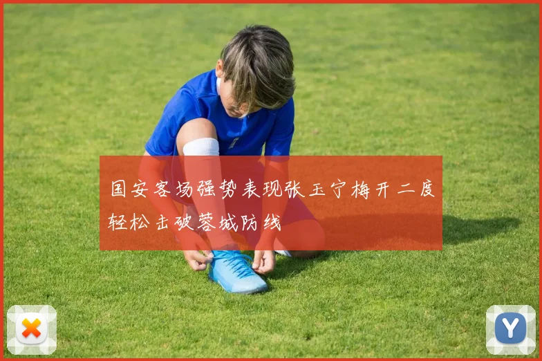 国安客场强势表现张玉宁梅开二度轻松击破蓉城防线